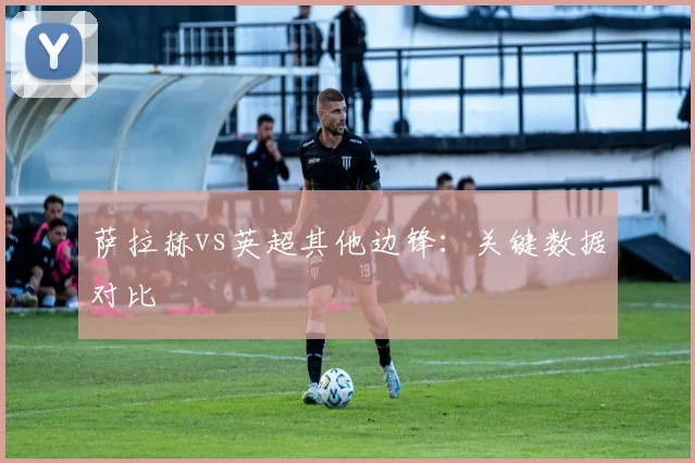 萨拉赫vs英超其他边锋:关键数据对比