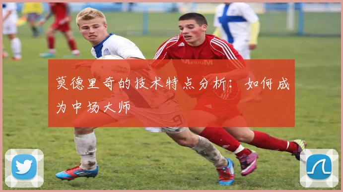 莫德里奇的技术特点分析：如何成为中场大师