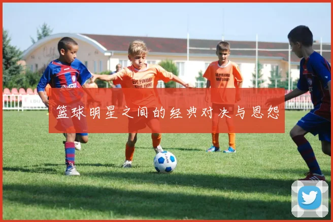 篮球明星之间的经典对决与恩怨