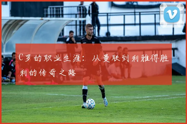 C罗的职业生涯:从曼联到利雅得胜利的传奇之路
