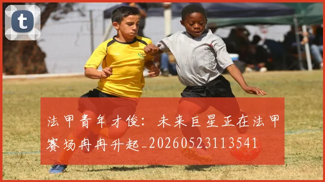 法甲青年才俊:未来巨星正在法甲赛场冉冉升起_20260523113541