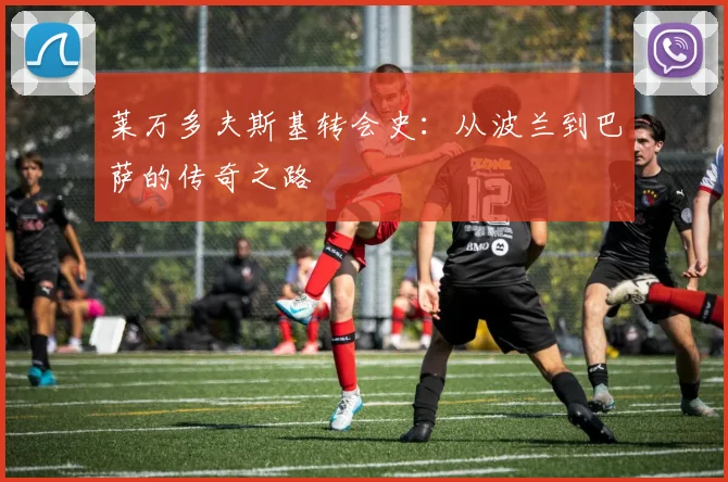 莱万多夫斯基转会史：从波兰到巴萨的传奇之路