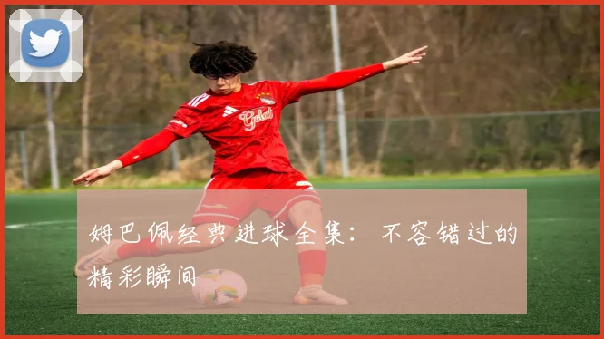 姆巴佩经典进球全集：不容错过的精彩瞬间