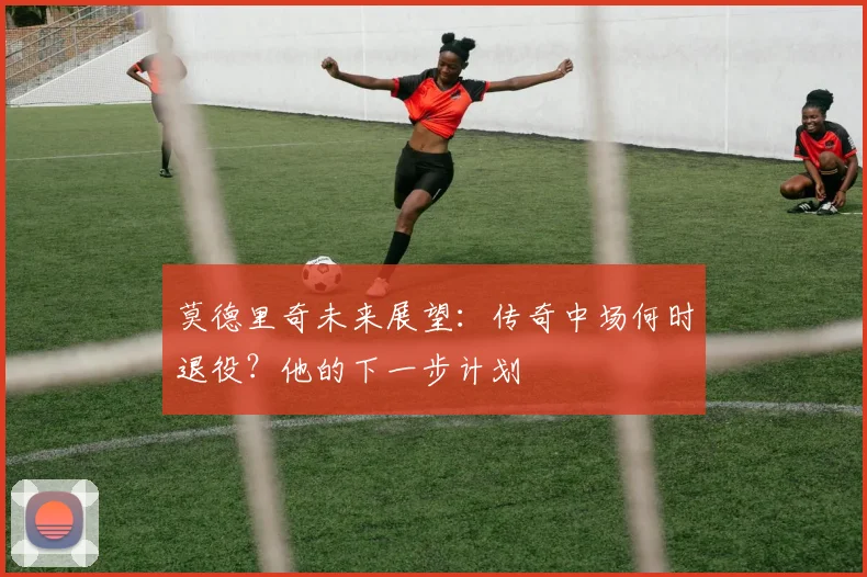 莫德里奇未来展望:传奇中场何时退役?他的下一步计划