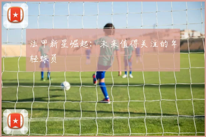 法甲新星崛起:未来值得关注的年轻球员
