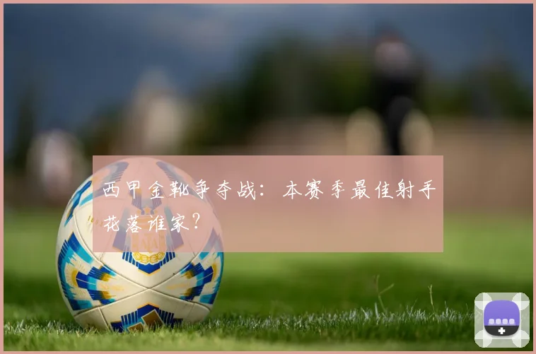 西甲金靴争夺战:本赛季最佳射手花落谁家?