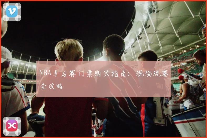 NBA季后赛门票购买指南：现场观赛全攻略