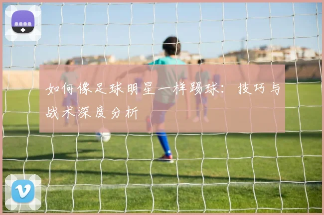 如何像足球明星一样踢球:技巧与战术深度分析