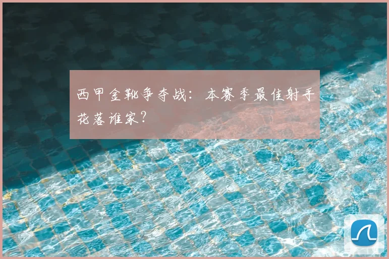 西甲金靴争夺战:本赛季最佳射手花落谁家?