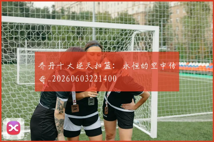 乔丹十大逆天扣篮：永恒的空中传奇_20260603221400