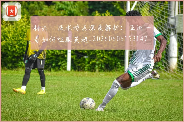 孙兴慜技术特点深度解析：亚洲一哥如何征服英超_20260606153147