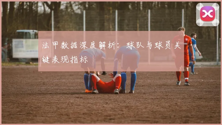 法甲数据深度解析:球队与球员关键表现指标